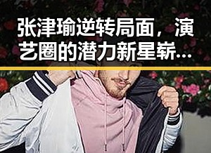 张津瑜逆转局面,演艺圈的潜力新星崭露头角