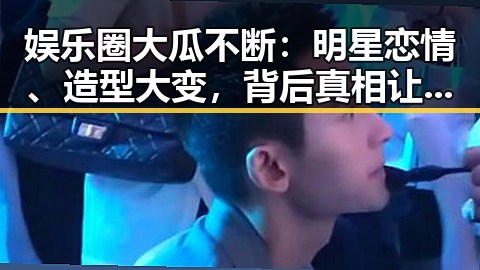 娱乐圈大瓜不断:明星恋情、造型大变,背后真相让人惊掉下巴!🤯
