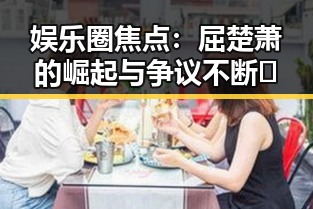 娱乐圈焦点:屈楚萧的崛起与争议不断🧐