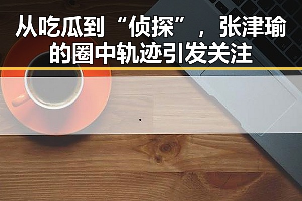 从吃瓜到“侦探”,张津瑜的圈中轨迹引发关注